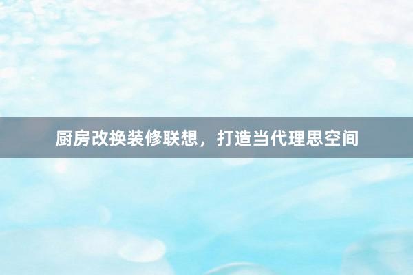厨房改换装修联想，打造当代理思空间