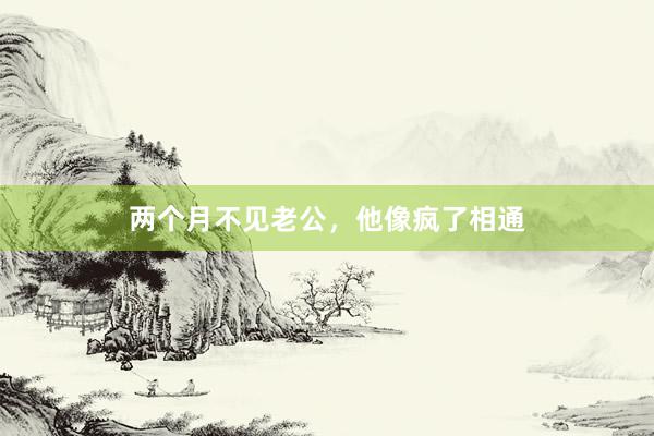 两个月不见老公，他像疯了相通